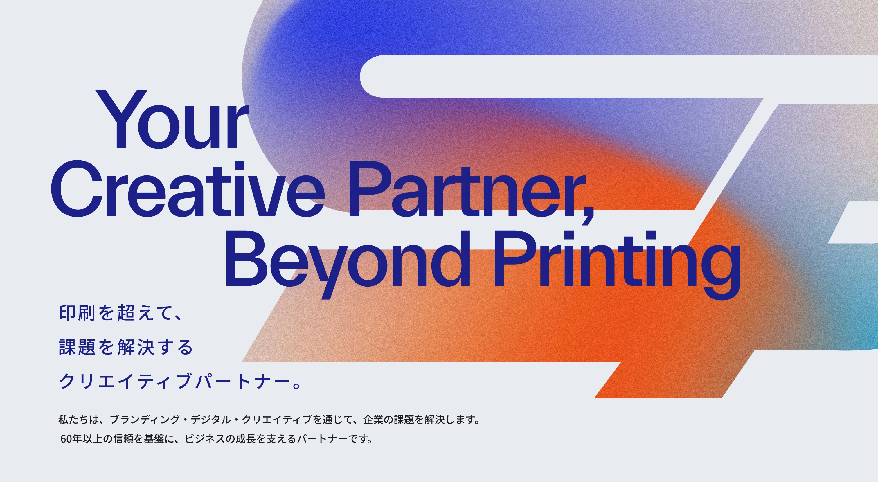 Your Creative Partner, Beyond Printing 印刷を超えて、課題を解決するクリエイティブパートナー。私たちは、ブランディング・デジタル・クリエイティブを通じて、企業の課題を解決します。 60年以上の信頼を基盤に、ビジネスの成長を支えるパートナーです。