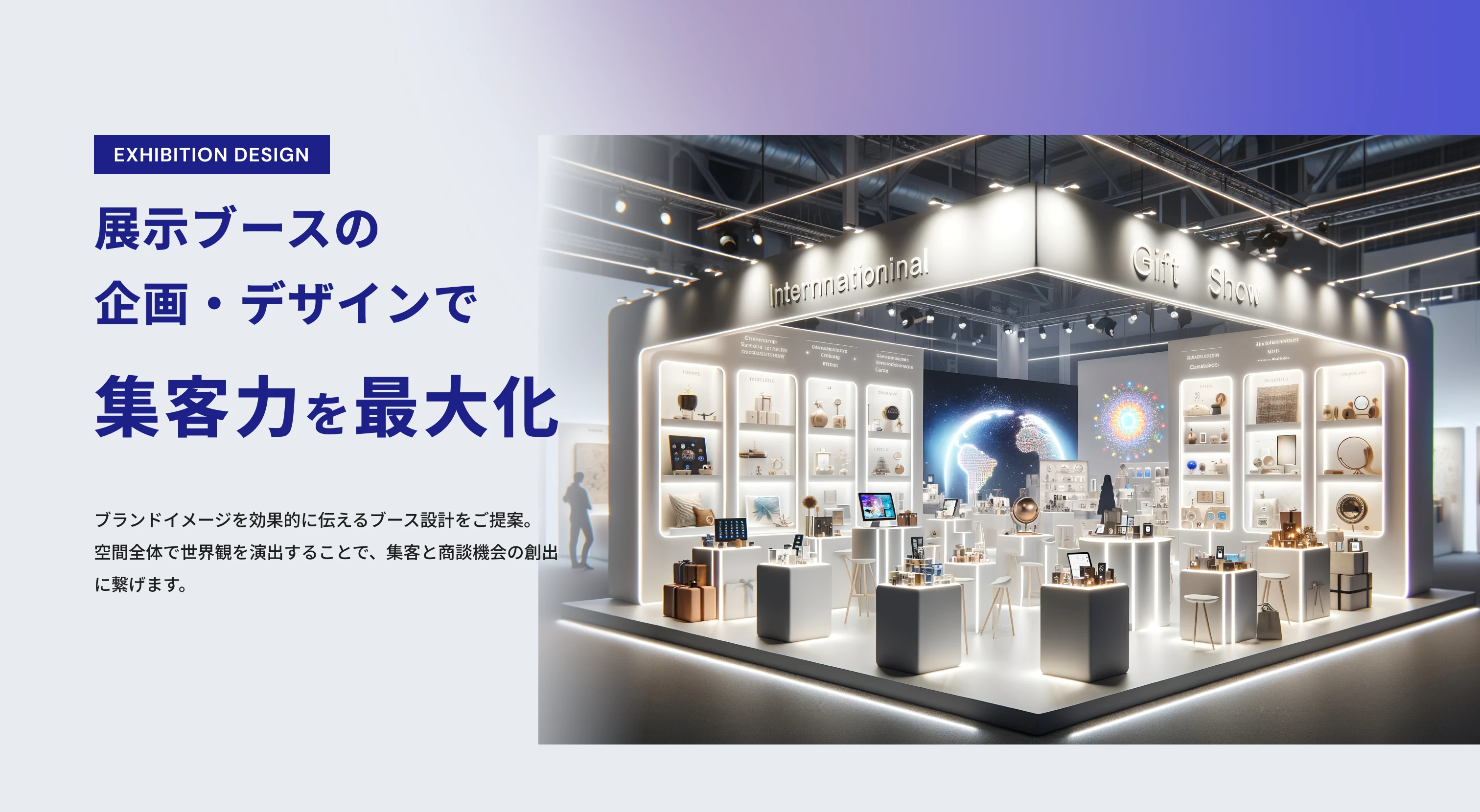 EXHIBITION DESIGN 展示ブースの企画・デザインで集客力を最大化 ブランドイメージを効果的に伝えるブース設計をご提案。空間全体で世界観を演出することで、集客と商談機会の創出に繋げます。